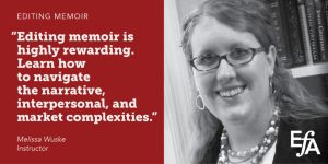 "Editing memoir is highly rewarding. Learn how to navigate the narrative, interpersonal, and market complexities." —Melissa Wuske, instructor