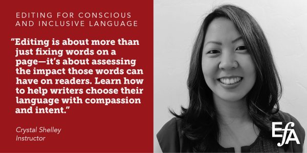 "Editing is about more than just fixing words on a page–it's about assessing the impact those words can have on readers. Learn how to help writers choose their language with compassion and intent." —Crystal Shelley, instructor