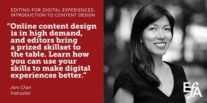 "Online content design is in high demand, and editors bring a prized skillset to the table. Learn how you can use your skills to make digital experiences better." —Joni Chan, instructor