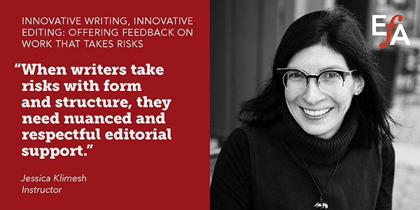 "When writers take risks with form and structure, they need nuanced and respectful editorial support." —Jessica Klimesh, instructor