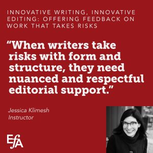 "When writers take risks with form and structure, they need nuanced and respectful editorial support." —Jessica Klimesh, instructor