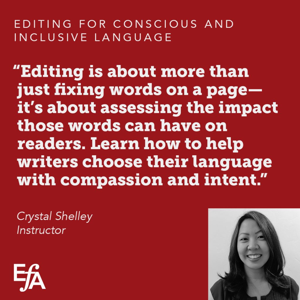 "Editing is about more than just fixing words on a page–it's about assessing the impact those words can have on readers. Learn how to help writers choose their language with compassion and intent." —Crystal Shelley, instructor