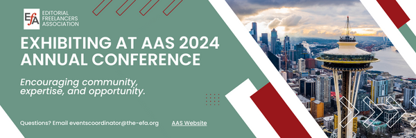 EFA: Editorial Freelancers Association Exhibiting at AAS 2024 Annual Conference Encouraging community, expertise, and opportunity. Questions? Email eventscoordinator@the-efa.org Link to AAS Website